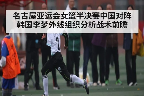 名古屋亚运会女篮半决赛中国对阵韩国李梦外线组织分析战术前瞻