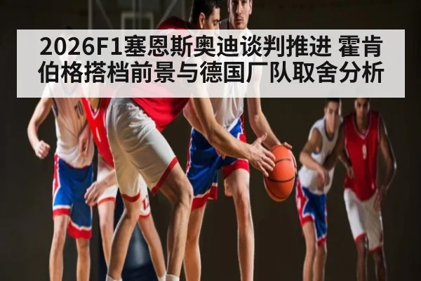 2026F1塞恩斯奥迪谈判推进 霍肯伯格搭档前景与德国厂队取舍分析
